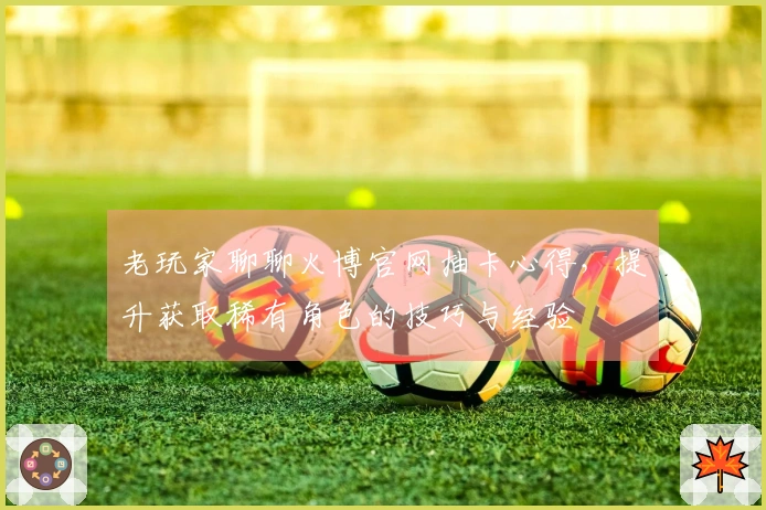 老玩家聊聊火博官网抽卡心得,提升获取稀有角色的技巧与经验