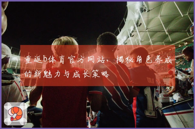 重返b体育官方网站，揭秘角色养成的新魅力与成长策略