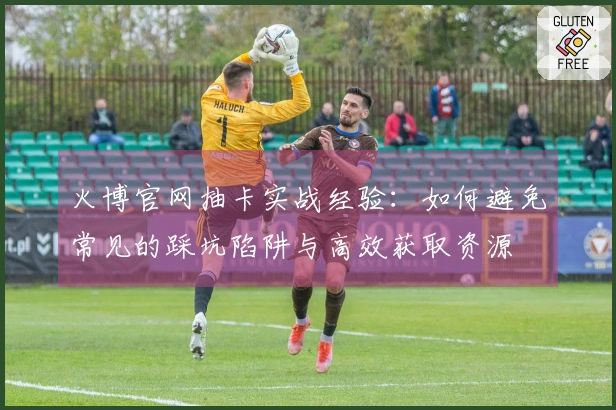 火博官网抽卡实战经验：如何避免常见的踩坑陷阱与高效获取资源