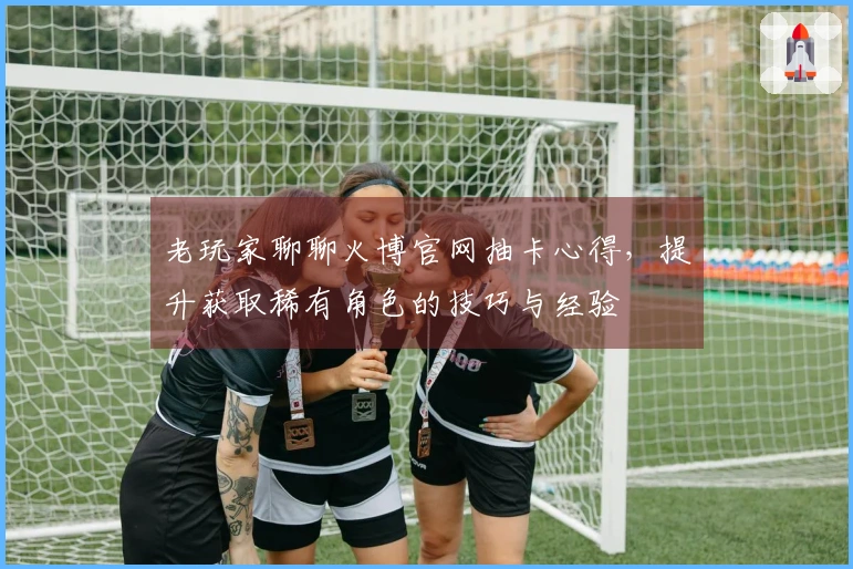 老玩家聊聊火博官网抽卡心得，提升获取稀有角色的技巧与经验